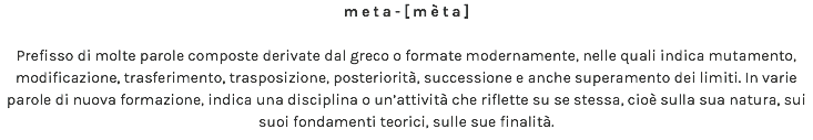 meta-[mèta] Prefisso di molte parole composte derivate dal greco o formate modernamente, nelle quali indica mutamento, modificazione, trasferimento, trasposizione, posteriorità, successione e anche superamento dei limiti. In varie parole di nuova formazione, indica una disciplina o un’attività che riflette su se stessa, cioè sulla sua natura, sui suoi fondamenti teorici, sulle sue finalità.