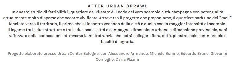 AFTER URBAN SPRAWL In questo studio di fattibilità il quartiere del Pilastro è il nodo del vero scambio città-campagna con potenzialità attualmente molto disperse che occorre vivificare. Attraverso il progetto che proponiamo, Il quartiere sarà uno dei “moli” lanciato verso il territorio, il primo che si incontra venendo dalla città e quello con la maggior intensità di scambio. Il legame tra le due strutture e tra le due scale, città e campagna, dimensione urbana e dimensione provinciale, sarà rafforzato dalla connessione attraverso la metrotranvia che potrà collegare fiera, città, pilastro, polo commerciale e facoltà di agraria. Progetto elaborato presso Urban Center Bologna, con Alessandro Armando, MIchele Bonino, Edoardo Bruno, Giovanni Comoglio, Daria PIzzini 