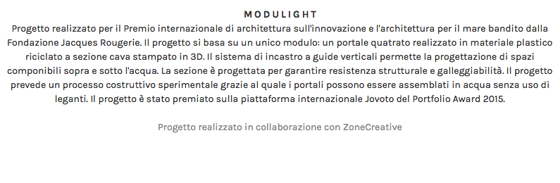 MODULIGHT Progetto realizzato per il Premio internazionale di architettura sull'innovazione e l'architettura per il mare bandito dalla Fondazione Jacques Rougerie. Il progetto si basa su un unico modulo: un portale quatrato realizzato in materiale plastico riciclato a sezione cava stampato in 3D. Il sistema di incastro a guide verticali permette la progettazione di spazi componibili sopra e sotto l'acqua. La sezione è progettata per garantire resistenza strutturale e galleggiabilità. Il progetto prevede un processo costruttivo sperimentale grazie al quale i portali possono essere assemblati in acqua senza uso di leganti. Il progetto è stato premiato sulla piattaforma internazionale Jovoto del Portfolio Award 2015. Progetto realizzato in collaborazione con ZoneCreative 