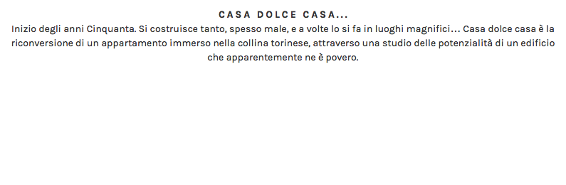 CASA DOLCE CASA... Inizio degli anni Cinquanta. Si costruisce tanto, spesso male, e a volte lo si fa in luoghi magnifici… Casa dolce casa è la riconversione di un appartamento immerso nella collina torinese, attraverso una studio delle potenzialità di un edificio che apparentemente ne è povero. 