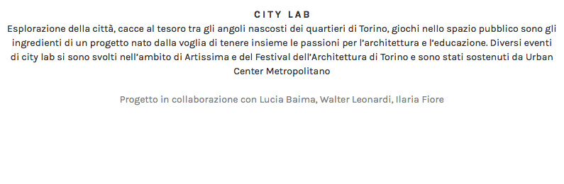 CITY LAB Esplorazione della città, cacce al tesoro tra gli angoli nascosti dei quartieri di Torino, giochi nello spazio pubblico sono gli ingredienti di un progetto nato dalla voglia di tenere insieme le passioni per l’architettura e l’educazione. Diversi eventi di city lab si sono svolti nell’ambito di Artissima e del Festival dell’Architettura di Torino e sono stati sostenuti da Urban Center Metropolitano Progetto in collaborazione con Lucia Baima, Walter Leonardi, Ilaria Fiore