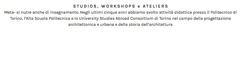 STUDIOS, WORKSHOPS e ATELIERS Meta- si nutre anche di insegnamento. Negli ultimi cinque anni abbiamo svolto attività didattica presso il Politecnico di Torino, l’Alta Scuola Politecnica e lo University Studies Abroad Consortium di Torino nel campo della progettazione architettonica e urbana e della storia dell’architettura